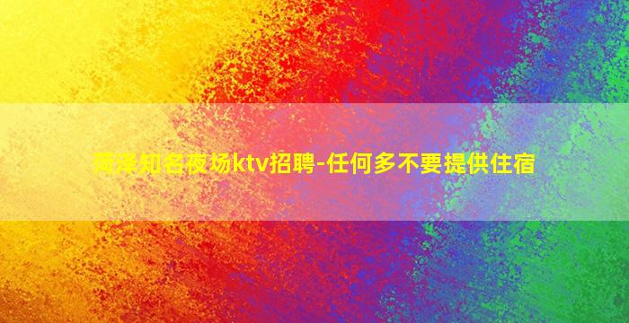 菏泽知名夜场ktv招聘-任何多不要提供住宿